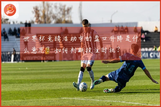 世界杯竞猜活动中的盘口升降是什么意思？如何判断投注时机？