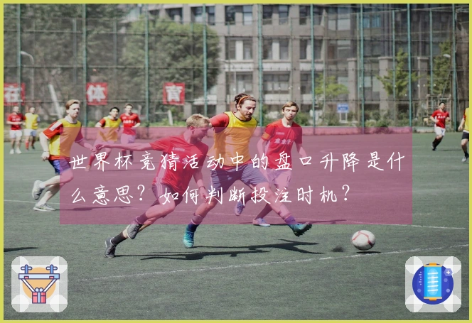 世界杯竞猜活动中的盘口升降是什么意思?如何判断投注时机?