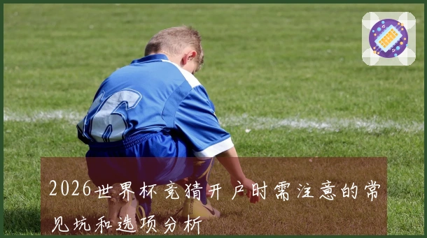 2026世界杯竞猜开户时需注意的常见坑和选项分析